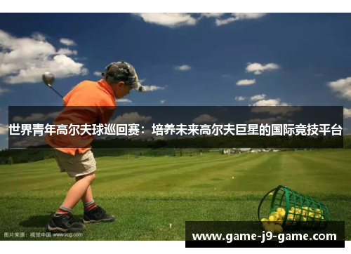世界青年高尔夫球巡回赛:培养未来高尔夫巨星的国际竞技平台 世界青年高尔夫球巡回赛:培养未来高尔夫巨星的国际竞技平台