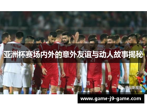 亚洲杯赛场内外的意外友谊与动人故事揭秘 亚洲杯赛场内外的意外友谊与动人故事揭秘