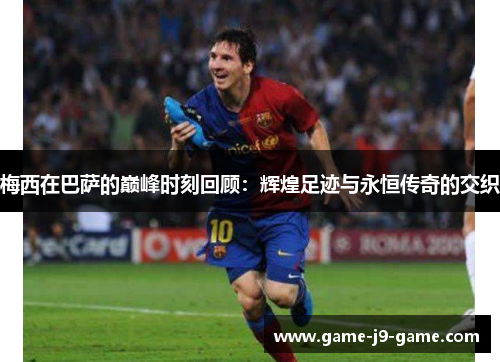 梅西在巴萨的巅峰时刻回顾:辉煌足迹与永恒传奇的交织 梅西在巴萨的巅峰时刻回顾:辉煌足迹与永恒传奇的交织