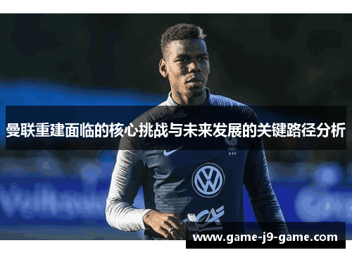 曼联重建面临的核心挑战与未来发展的关键路径分析 曼联重建面临的核心挑战与未来发展的关键路径分析