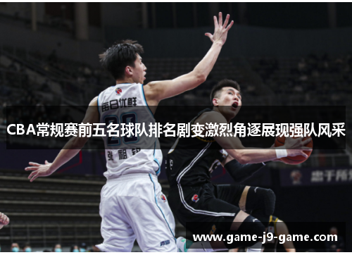 CBA常规赛前五名球队排名剧变激烈角逐展现强队风采 CBA常规赛前五名球队排名剧变激烈角逐展现强队风采