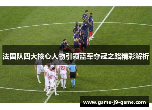 法国队四大核心人物引领蓝军夺冠之路精彩解析 法国队四大核心人物引领蓝军夺冠之路精彩解析
