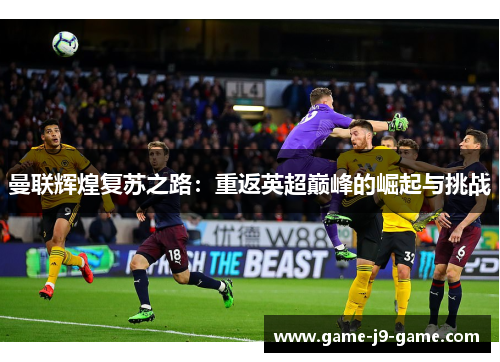 曼联辉煌复苏之路:重返英超巅峰的崛起与挑战 曼联辉煌复苏之路:重返英超巅峰的崛起与挑战