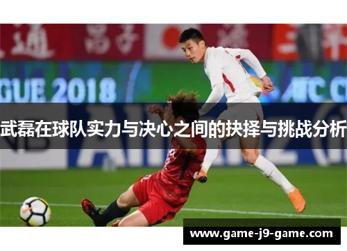 武磊在球队实力与决心之间的抉择与挑战分析 武磊在球队实力与决心之间的抉择与挑战分析