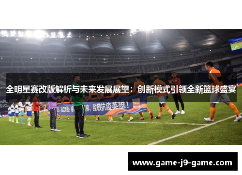 全明星赛改版解析与未来发展展望:创新模式引领全新篮球盛宴 全明星赛改版解析与未来发展展望:创新模式引领全新篮球盛宴
