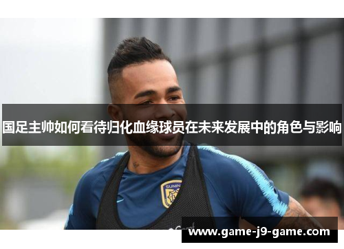 国足主帅如何看待归化血缘球员在未来发展中的角色与影响 国足主帅如何看待归化血缘球员在未来发展中的角色与影响