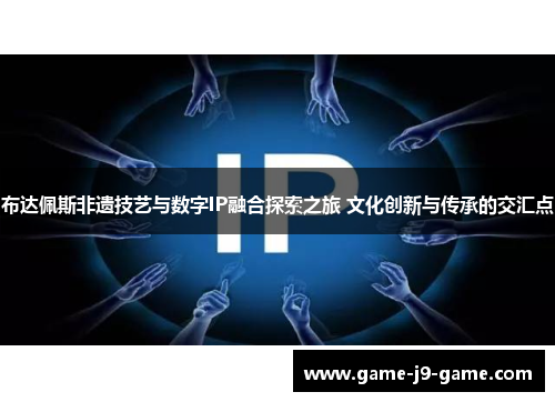 布达佩斯非遗技艺与数字IP融合探索之旅 文化创新与传承的交汇点 布达佩斯非遗技艺与数字IP融合探索之旅 文化创新与传承的交汇点