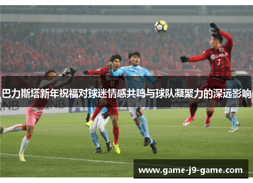 巴力斯塔新年祝福对球迷情感共鸣与球队凝聚力的深远影响 巴力斯塔新年祝福对球迷情感共鸣与球队凝聚力的深远影响