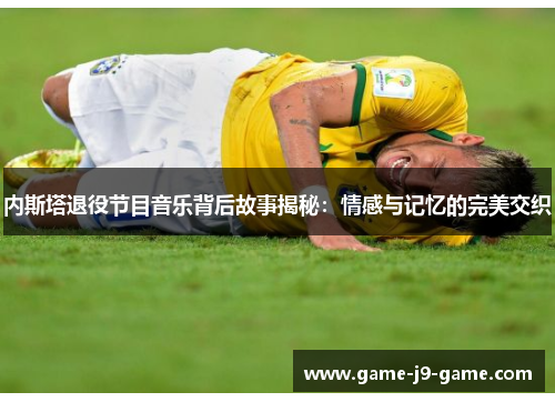 内斯塔退役节目音乐背后故事揭秘：情感与记忆的完美交织