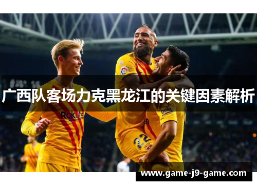 广西队客场力克黑龙江的关键因素解析 广西队客场力克黑龙江的关键因素解析