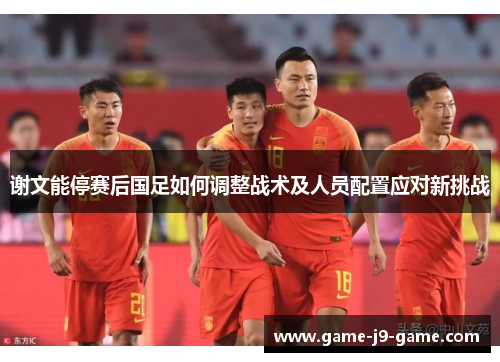 谢文能停赛后国足如何调整战术及人员配置应对新挑战 谢文能停赛后国足如何调整战术及人员配置应对新挑战