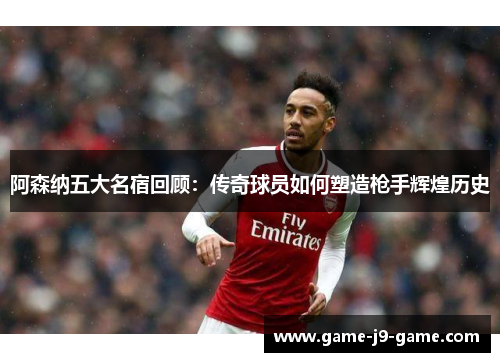 阿森纳五大名宿回顾:传奇球员如何塑造枪手辉煌历史 阿森纳五大名宿回顾:传奇球员如何塑造枪手辉煌历史