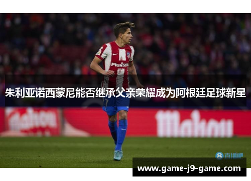 朱利亚诺西蒙尼能否继承父亲荣耀成为阿根廷足球新星 朱利亚诺西蒙尼能否继承父亲荣耀成为阿根廷足球新星