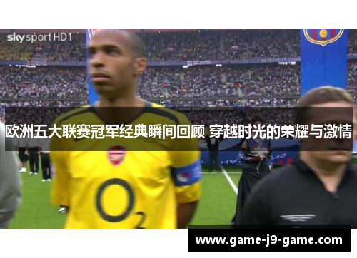 欧洲五大联赛冠军经典瞬间回顾 穿越时光的荣耀与激情