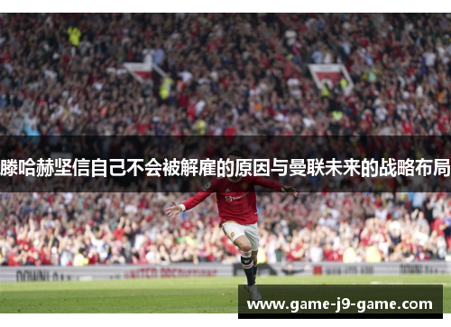 滕哈赫坚信自己不会被解雇的原因与曼联未来的战略布局 滕哈赫坚信自己不会被解雇的原因与曼联未来的战略布局