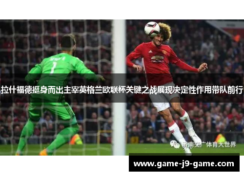 拉什福德挺身而出主宰英格兰欧联杯关键之战展现决定性作用带队前行