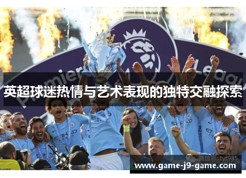 英超球迷热情与艺术表现的独特交融探索 英超球迷热情与艺术表现的独特交融探索